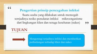 “
”
Suatu usaha yang dilakukan untuk mencegah
terrjadinya resiko penularan infeksi mikroorganisme
dari lingkungan klien dan tenaga kesehatan (nakes)
TUJUAN
Pengertian prinsip pencegahan infeksi
Mengurangi terjadinya infeksi dan memberikan
perlindungan terhadap klien dan nakes
 
