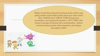 Dalam memberikan pelayanan kesehatan,resiko infeksi yang
paling mudah terjadi adalah melalui darah atau cairan tubuh
klien. DARAH dan CAIRAN TUBUH berpotensi
menularkan virus hepatitis B, hepatitis C, HIV/AIDS. Oleh
karena itu petugas kesehatan harus meminimalkan , bahkan
memutus rantai penyebar mikroorganisme yaitu dengan
pencegahan infeksi
 