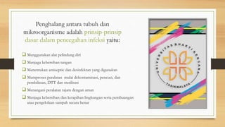 Penghalang antara tubuh dan
mikroorganisme adalah prinsip-prinsip
dasar dalam pencegahan infeksi yaitu:
 Menggunakan alat pelindung diri
 Menjaga kebersihan tangan
 Menentukan antiseptic dan desinfektan yang digunakan
 Memproses peralatan mulai dekontaminasi, pencuci, dan
pembilasan, DTT dan sterilisasi
 Menangani peralatan tajam dengan aman
 Menjaga kebersihan dan kerapihan lingkungan serta pembuangan
atau pengelolaan sampah secara benar
 