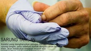 SARUNG TANGAN
Kondisi yang mengharuskan petugas menggunakan
sarung tangan, yaitu sebelum kontak dengan cairan tubuh
klien, akan melakukan tindakan invastif dan
 