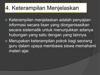 4. Keterampilan Menjelaskan
 Keterampilan menjelaskan adalah penyajian
informasi secara lisan yang diorganisasikan
secara sistematik untuk menunjukkan adanya
hubungan yang satu dengan yang lainnya.
 Merupakan keterampilan pokok bagi seorang
guru dalam upaya membawa siswa memahami
materi ajar.
 