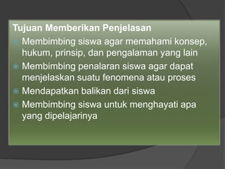 Tujuan Memberikan Penjelasan
 Membimbing siswa agar memahami konsep,
hukum, prinsip, dan pengalaman yang lain
 Membimbing penalaran siswa agar dapat
menjelaskan suatu fenomena atau proses
 Mendapatkan balikan dari siswa
 Membimbing siswa untuk menghayati apa
yang dipelajarinya
 