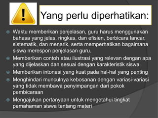  Waktu memberikan penjelasan, guru harus menggunakan
bahasa yang jelas, ringkas, dan efisien, berbicara lancar,
sistematik, dan menarik, serta memperhatikan bagaimana
siswa merespon penjelasan guru.
 Memberikan contoh atau ilustrasi yang relevan dengan apa
yang dijelaskan dan sesuai dengan karakteristik siswa
 Memberikan intonasi yang kuat pada hal-hal yang penting
 Menghindari munculnya kebosanan dengan variasi-variasi
yang tidak membawa penyimpangan dari pokok
pembicaraan
 Mengajukan pertanyaan untuk mengetahui tingkat
pemahaman siswa tentang materi
Yang perlu diperhatikan:
 