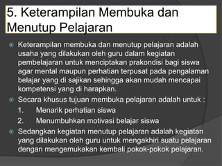 5. Keterampilan Membuka dan
Menutup Pelajaran
 Keterampilan membuka dan menutup pelajaran adalah
usaha yang dilakukan oleh guru dalam kegiatan
pembelajaran untuk menciptakan prakondisi bagi siswa
agar mental maupun perhatian terpusat pada pengalaman
belajar yang di sajikan sehingga akan mudah mencapai
kompetensi yang di harapkan.
 Secara khusus tujuan membuka pelajaran adalah untuk :
1. Menarik perhatian siswa
2. Menumbuhkan motivasi belajar siswa
 Sedangkan kegiatan menutup pelajaran adalah kegiatan
yang dilakukan oleh guru untuk mengakhiri suatu pelajaran
dengan mengemukakan kembali pokok-pokok pelajaran.
 