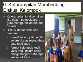 6. Keterampilan Membimbing
Diskusi Kelompok
 Keterampilan ini diperlukan
jika dalam pembelajaran,
guru menggunakan metode
diskusi.
 Diskusi dapat dilakukan
dengan :
1. format besar, yaitu anak
seluruh kelas membahas
satu topik atau
2. format kelompok kecil,
yaitu anak dalam kelas
dibagi menjadi beberapa
kelompok kecil.
 
