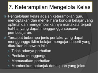 7. Keterampilan Mengelola Kelas
 Pengelolaan kelas adalah keterampilan guru
menciptakan dan memelihara kondisi belajar yang
optimal dan mengembalikannya manakala terjadi
hal-hal yang dapat mengganggu suasana
pembelajaran.
 Terdapat beberapa jenis perilaku yang dapat
mengganggu iklim belajar mengajar seperti yang
diuraikan di bawah ini :
a. Tidak adanya perhatian
b. Perilaku menggangu
c. Memusatkan perhatian
d. Memberikan petunjuk dan tujuan yang jelas
 