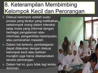 8. Keterampilan Membimbing
Kelompok Kecil dan Perorangan
 Diskusi kelompok adalah suatu
proses yang teratur yang melibatkan
sekelompok orang dalam interaksi
tatap muka yang informal dengan
berbagai pengalaman atau
informasi, pengambilan kesimpulan,
atau pemecahan masalah.
 Dalam hal tertentu, pembelajaran
dapat dilakukan dengan diskusi
kelompok kecil atau bahkan
mungkin juga harus dilaksanakan
secara perorangan.
 Dalam hal ini, guru tidak lagi terlalu
dominan.
 