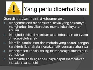 Guru diharapkan memiliki keterampilan :
1. Mengamati dan menentukan siswa yang sekiranya
menghadapi kesulitan atau memerlukan layanan
khusus
2. Mengindentifikasi kesulitan atau kebutuhan apa yang
dihadapi oleh anak
3. Memilih pendekatan dan metode yang sesuai dengan
karakteristik anak dan karakteristik permasalahannya
4. Menciptakan kondisi saling mempercayai antara guru
dan siswa
5. Membantu anak agar berupaya dapat memcahkan
masalahnya sendiri
Yang perlu diperhatikan:
 
