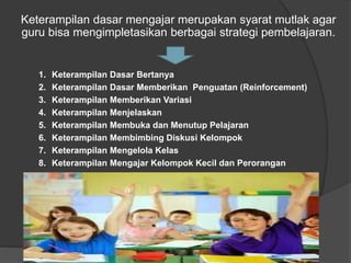 Keterampilan dasar mengajar merupakan syarat mutlak agar
guru bisa mengimpletasikan berbagai strategi pembelajaran.
1. Keterampilan Dasar Bertanya
2. Keterampilan Dasar Memberikan Penguatan (Reinforcement)
3. Keterampilan Memberikan Variasi
4. Keterampilan Menjelaskan
5. Keterampilan Membuka dan Menutup Pelajaran
6. Keterampilan Membimbing Diskusi Kelompok
7. Keterampilan Mengelola Kelas
8. Keterampilan Mengajar Kelompok Kecil dan Perorangan
 