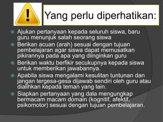 Yang perlu diperhatikan:
 Ajukan pertanyaan kepada seluruh siswa, baru
guru menunjuk salah seorang siswa
 Berikan acuan (arah) sesuai dengan tujuan
pembelajaran agar siswa dapat memusatkan
pikirannya pada apa yang diinginkan guru
 Berikan waktu berfikir secukupnya kepada siswa
untuk memberikan jawabannya.
 Apabila siswa mengalami kesulitan tuntunan dan
jangan tergesa-gesa dijawab sendiri oleh guru atau
dialihkan kepada teman yang lain.
 Siapkan pertanyaan yang dala mengungkap
bermacam macam domain (kognitif, afektif,
psikomotor) sesuai dengan tujuan pembelajaran.
 