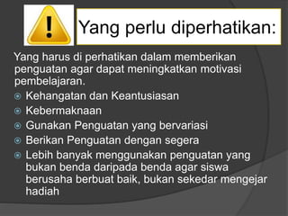 Yang harus di perhatikan dalam memberikan
penguatan agar dapat meningkatkan motivasi
pembelajaran.
 Kehangatan dan Keantusiasan
 Kebermaknaan
 Gunakan Penguatan yang bervariasi
 Berikan Penguatan dengan segera
 Lebih banyak menggunakan penguatan yang
bukan benda daripada benda agar siswa
berusaha berbuat baik, bukan sekedar mengejar
hadiah
Yang perlu diperhatikan:
 