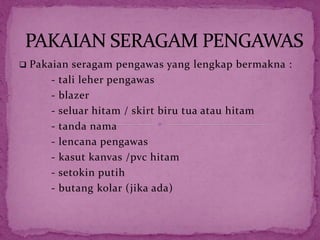  Pakaian seragam pengawas yang lengkap bermakna :
- tali leher pengawas
- blazer
- seluar hitam / skirt biru tua atau hitam
- tanda nama
- lencana pengawas
- kasut kanvas /pvc hitam
- setokin putih
- butang kolar (jika ada)
 