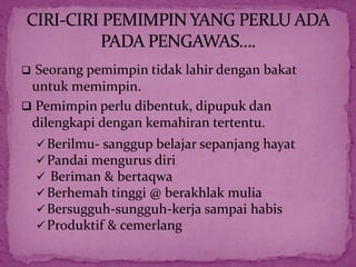  Seorang pemimpin tidak lahir dengan bakat
untuk memimpin.
 Pemimpin perlu dibentuk, dipupuk dan
dilengkapi dengan kemahiran tertentu.
Berilmu- sanggup belajar sepanjang hayat
Pandai mengurus diri
 Beriman & bertaqwa
Berhemah tinggi @ berakhlak mulia
Bersugguh-sungguh-kerja sampai habis
Produktif & cemerlang
 