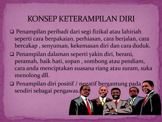  Penampilan peribadi dari segi fizikal atau lahiriah
seperti cara berpakaian, perhiasan, cara berjalan, cara
bercakap , senyuman, kekemasan diri dan cara duduk.
 Penampilan dalaman seperti yakin diri, berani,
peramah, baik hati, sopan , sombong atau pendiam,
cara anda menciptakan suasana riang atau suram, suka
menolong dll.
 Penampilan diri positif / negatif bergantung pada diri
sendiri sebagai pengawas.
 