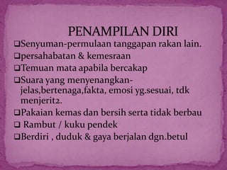 Senyuman-permulaan tanggapan rakan lain.
persahabatan & kemesraan
Temuan mata apabila bercakap
Suara yang menyenangkan-
jelas,bertenaga,fakta, emosi yg.sesuai, tdk
menjerit2.
Pakaian kemas dan bersih serta tidak berbau
 Rambut / kuku pendek
Berdiri , duduk & gaya berjalan dgn.betul
 