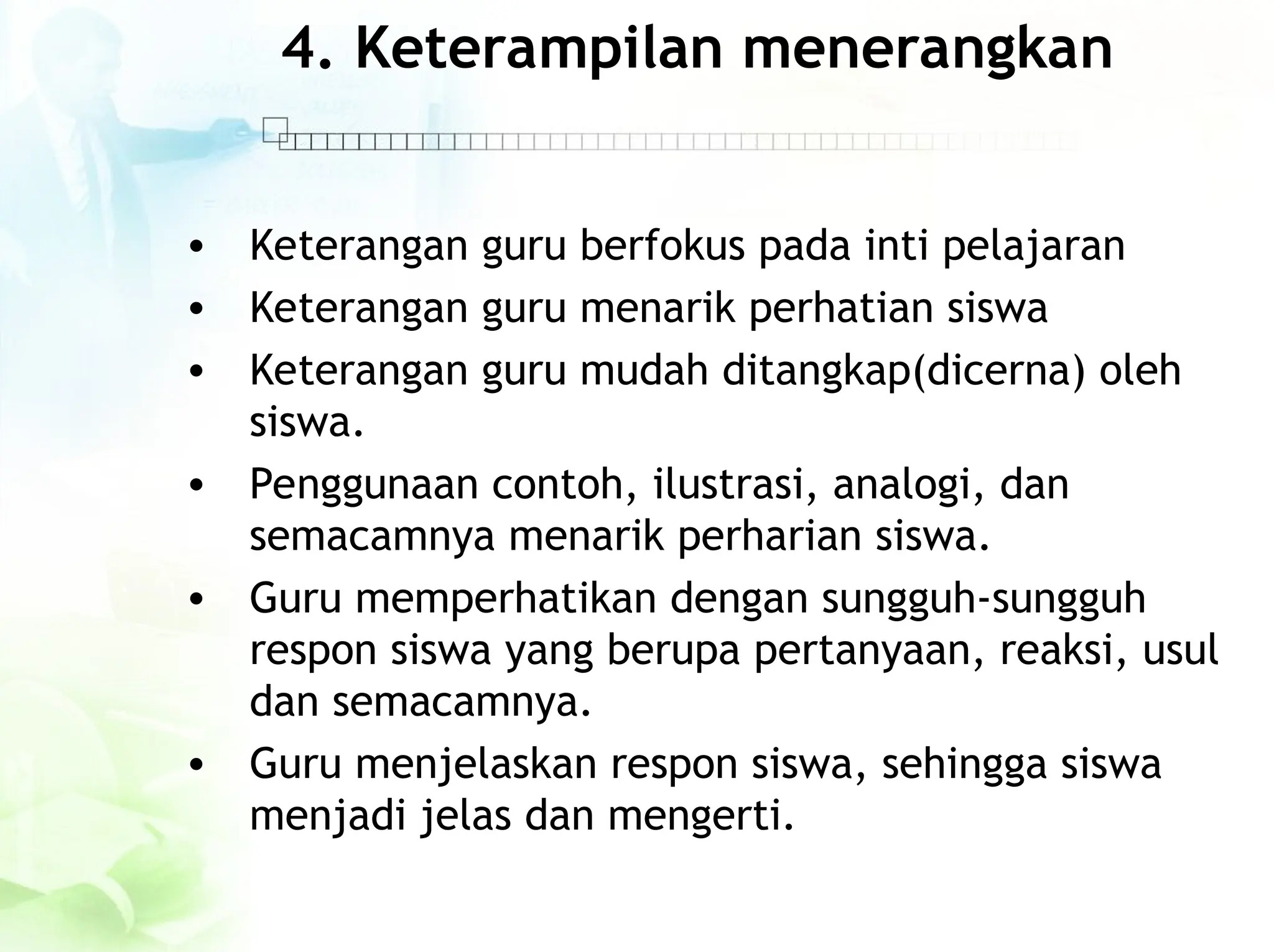 4. Keterampilan menerangkan
• Keterangan guru berfokus pada inti pelajaran
• Keterangan guru menarik perhatian siswa
• Keterangan guru mudah ditangkap(dicerna) oleh
siswa.
• Penggunaan contoh, ilustrasi, analogi, dan
semacamnya menarik perharian siswa.
• Guru memperhatikan dengan sungguh-sungguh
respon siswa yang berupa pertanyaan, reaksi, usul
dan semacamnya.
• Guru menjelaskan respon siswa, sehingga siswa
menjadi jelas dan mengerti.
 