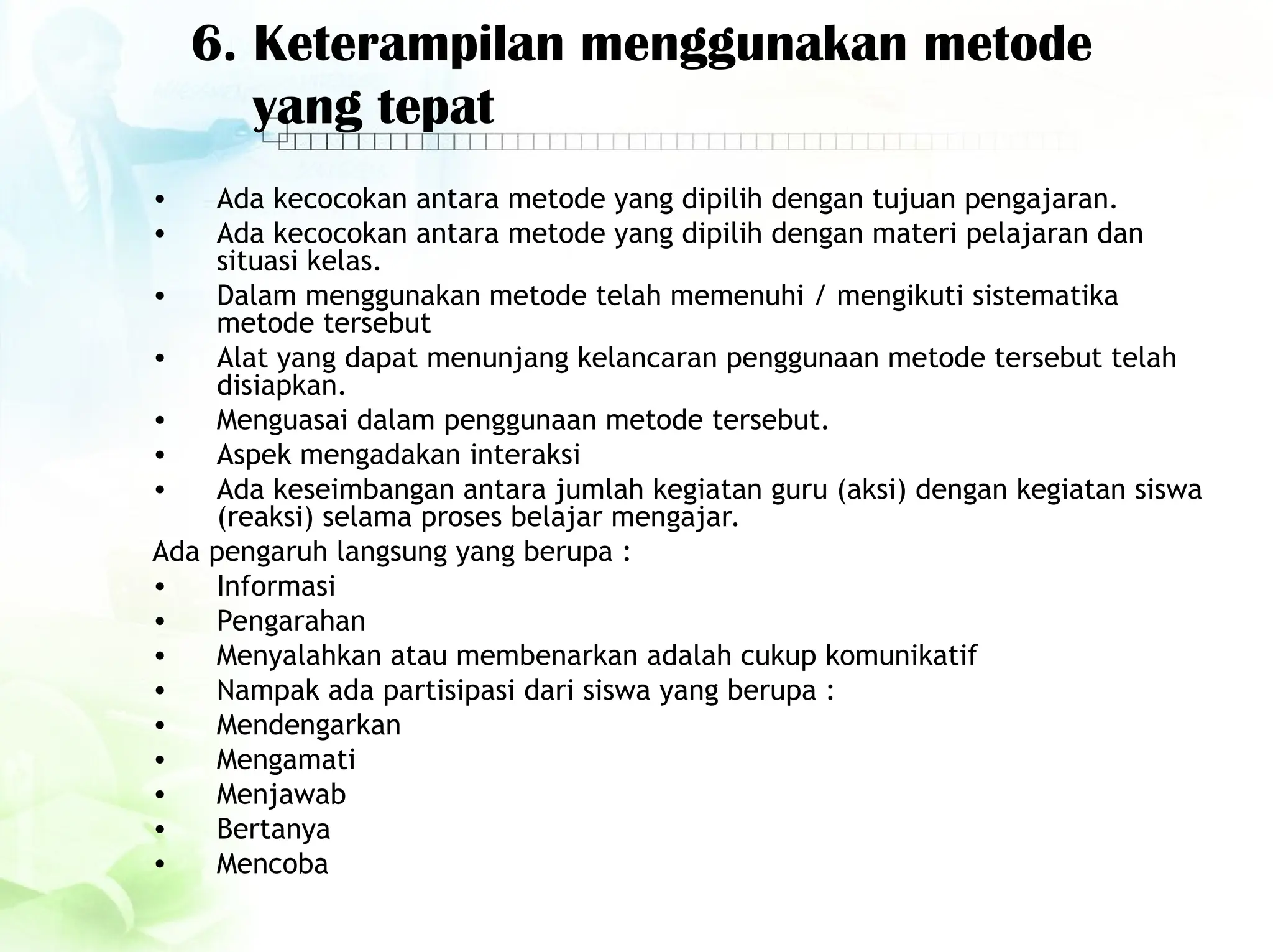 6. Keterampilan menggunakan metode
yang tepat
• Ada kecocokan antara metode yang dipilih dengan tujuan pengajaran.
• Ada kecocokan antara metode yang dipilih dengan materi pelajaran dan
situasi kelas.
• Dalam menggunakan metode telah memenuhi / mengikuti sistematika
metode tersebut
• Alat yang dapat menunjang kelancaran penggunaan metode tersebut telah
disiapkan.
• Menguasai dalam penggunaan metode tersebut.
• Aspek mengadakan interaksi
• Ada keseimbangan antara jumlah kegiatan guru (aksi) dengan kegiatan siswa
(reaksi) selama proses belajar mengajar.
Ada pengaruh langsung yang berupa :
• Informasi
• Pengarahan
• Menyalahkan atau membenarkan adalah cukup komunikatif
• Nampak ada partisipasi dari siswa yang berupa :
• Mendengarkan
• Mengamati
• Menjawab
• Bertanya
• Mencoba
 