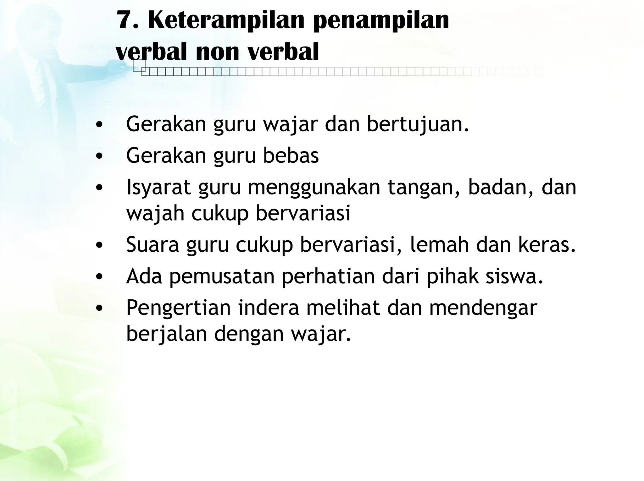 7. Keterampilan penampilan
verbal non verbal
• Gerakan guru wajar dan bertujuan.
• Gerakan guru bebas
• Isyarat guru menggunakan tangan, badan, dan
wajah cukup bervariasi
• Suara guru cukup bervariasi, lemah dan keras.
• Ada pemusatan perhatian dari pihak siswa.
• Pengertian indera melihat dan mendengar
berjalan dengan wajar.
 
