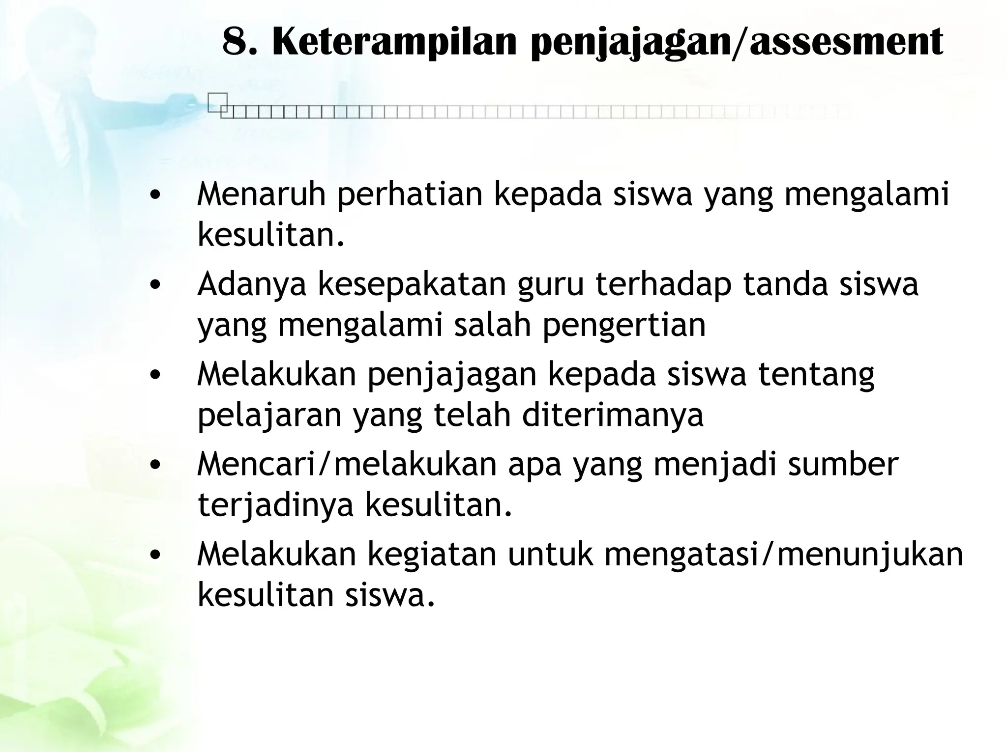 8. Keterampilan penjajagan/assesment
• Menaruh perhatian kepada siswa yang mengalami
kesulitan.
• Adanya kesepakatan guru terhadap tanda siswa
yang mengalami salah pengertian
• Melakukan penjajagan kepada siswa tentang
pelajaran yang telah diterimanya
• Mencari/melakukan apa yang menjadi sumber
terjadinya kesulitan.
• Melakukan kegiatan untuk mengatasi/menunjukan
kesulitan siswa.
 