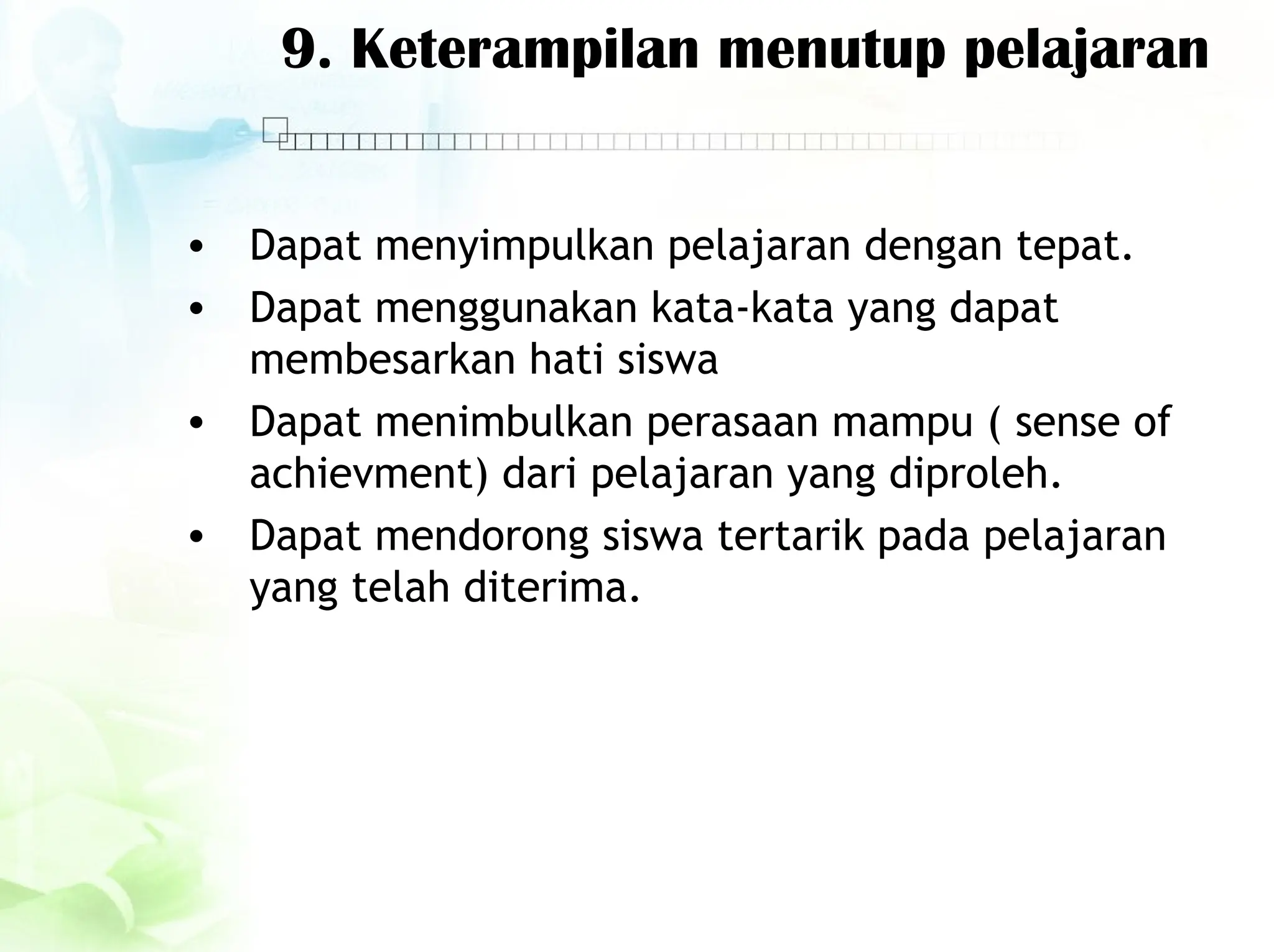 9. Keterampilan menutup pelajaran
• Dapat menyimpulkan pelajaran dengan tepat.
• Dapat menggunakan kata-kata yang dapat
membesarkan hati siswa
• Dapat menimbulkan perasaan mampu ( sense of
achievment) dari pelajaran yang diproleh.
• Dapat mendorong siswa tertarik pada pelajaran
yang telah diterima.
 