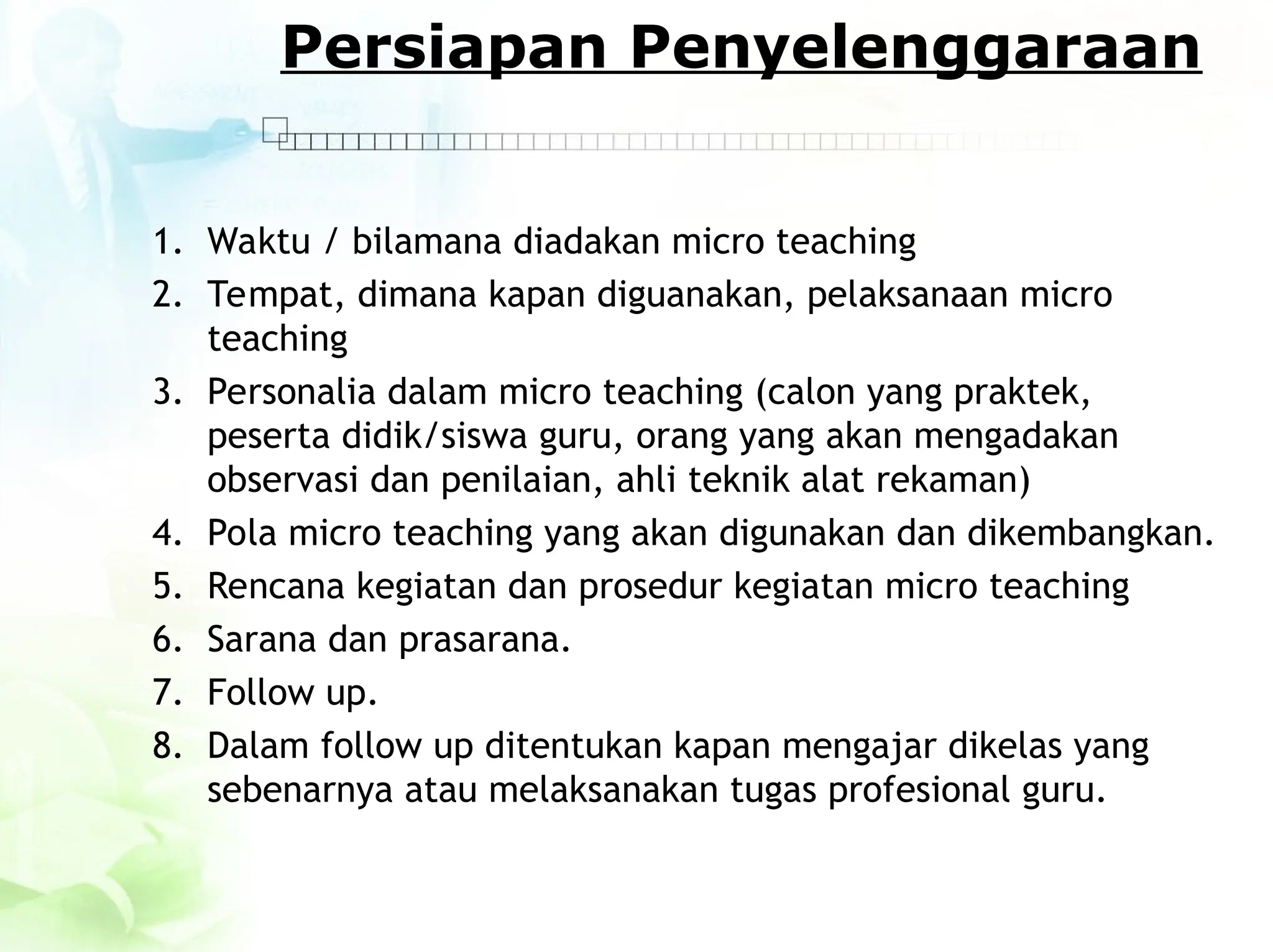 Persiapan Penyelenggaraan
1. Waktu / bilamana diadakan micro teaching
2. Tempat, dimana kapan diguanakan, pelaksanaan micro
teaching
3. Personalia dalam micro teaching (calon yang praktek,
peserta didik/siswa guru, orang yang akan mengadakan
observasi dan penilaian, ahli teknik alat rekaman)
4. Pola micro teaching yang akan digunakan dan dikembangkan.
5. Rencana kegiatan dan prosedur kegiatan micro teaching
6. Sarana dan prasarana.
7. Follow up.
8. Dalam follow up ditentukan kapan mengajar dikelas yang
sebenarnya atau melaksanakan tugas profesional guru.
 
