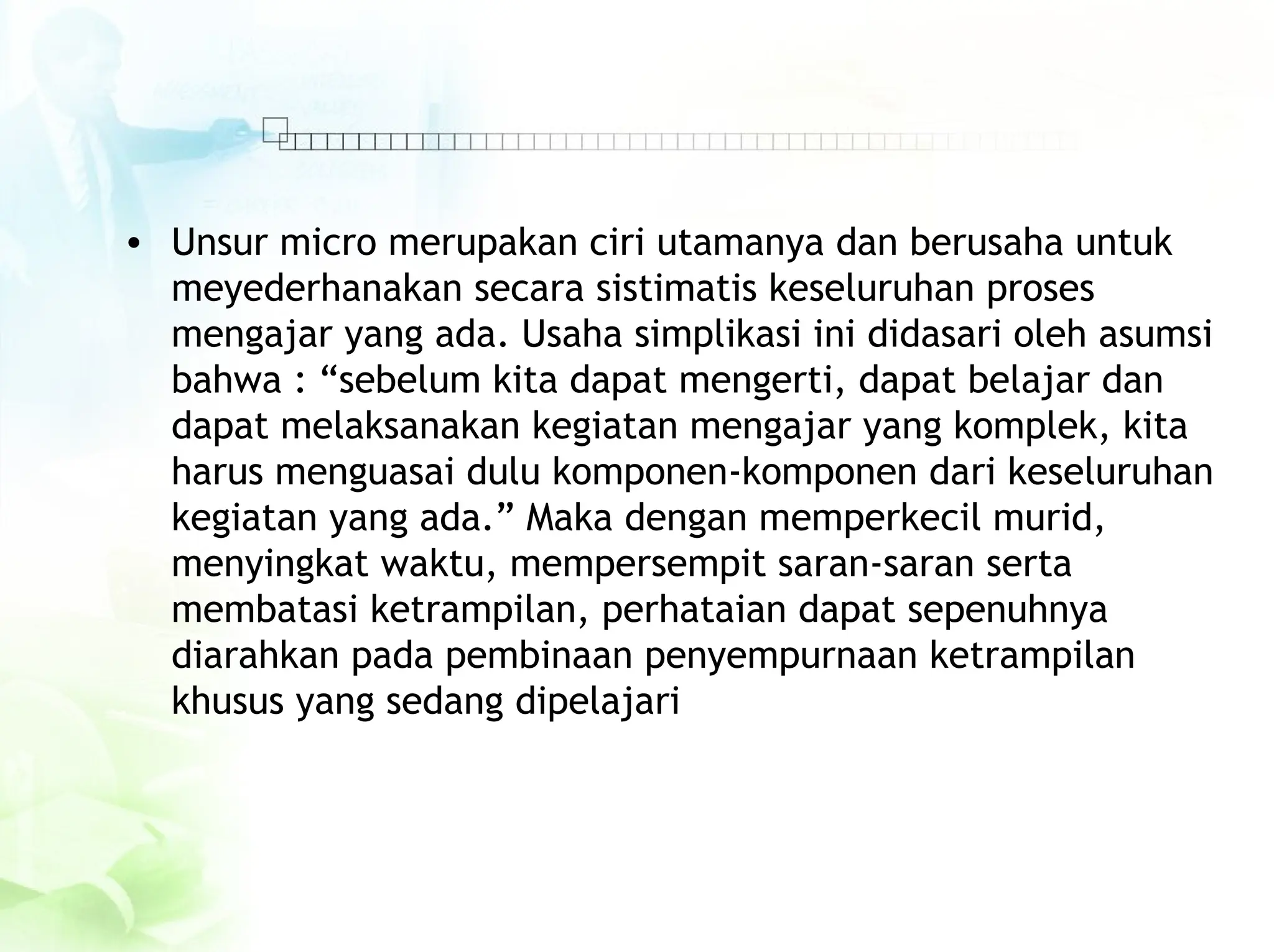 • Unsur micro merupakan ciri utamanya dan berusaha untuk
meyederhanakan secara sistimatis keseluruhan proses
mengajar yang ada. Usaha simplikasi ini didasari oleh asumsi
bahwa : “sebelum kita dapat mengerti, dapat belajar dan
dapat melaksanakan kegiatan mengajar yang komplek, kita
harus menguasai dulu komponen-komponen dari keseluruhan
kegiatan yang ada.” Maka dengan memperkecil murid,
menyingkat waktu, mempersempit saran-saran serta
membatasi ketrampilan, perhataian dapat sepenuhnya
diarahkan pada pembinaan penyempurnaan ketrampilan
khusus yang sedang dipelajari
 