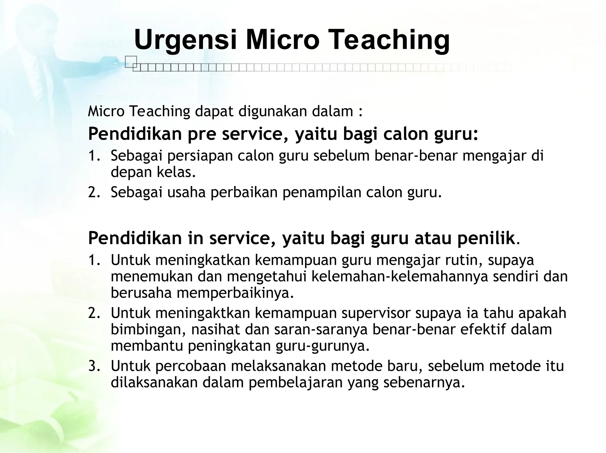 Urgensi Micro Teaching
Micro Teaching dapat digunakan dalam :
Pendidikan pre service, yaitu bagi calon guru:
1. Sebagai persiapan calon guru sebelum benar-benar mengajar di
depan kelas.
2. Sebagai usaha perbaikan penampilan calon guru.
Pendidikan in service, yaitu bagi guru atau penilik.
1. Untuk meningkatkan kemampuan guru mengajar rutin, supaya
menemukan dan mengetahui kelemahan-kelemahannya sendiri dan
berusaha memperbaikinya.
2. Untuk meningaktkan kemampuan supervisor supaya ia tahu apakah
bimbingan, nasihat dan saran-saranya benar-benar efektif dalam
membantu peningkatan guru-gurunya.
3. Untuk percobaan melaksanakan metode baru, sebelum metode itu
dilaksanakan dalam pembelajaran yang sebenarnya.
 