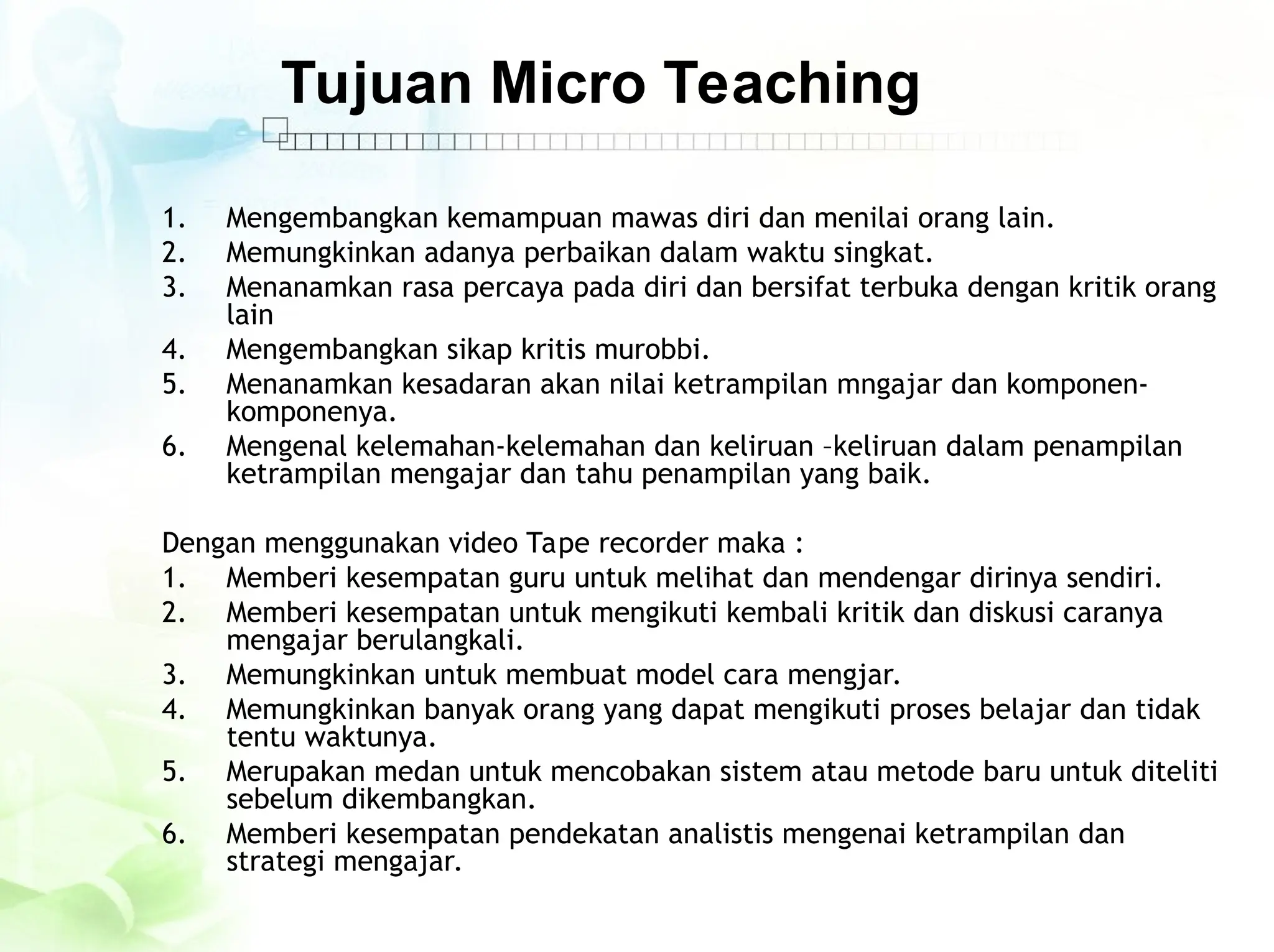 Tujuan Micro Teaching
1. Mengembangkan kemampuan mawas diri dan menilai orang lain.
2. Memungkinkan adanya perbaikan dalam waktu singkat.
3. Menanamkan rasa percaya pada diri dan bersifat terbuka dengan kritik orang
lain
4. Mengembangkan sikap kritis murobbi.
5. Menanamkan kesadaran akan nilai ketrampilan mngajar dan komponen-
komponenya.
6. Mengenal kelemahan-kelemahan dan keliruan –keliruan dalam penampilan
ketrampilan mengajar dan tahu penampilan yang baik.
Dengan menggunakan video Tape recorder maka :
1. Memberi kesempatan guru untuk melihat dan mendengar dirinya sendiri.
2. Memberi kesempatan untuk mengikuti kembali kritik dan diskusi caranya
mengajar berulangkali.
3. Memungkinkan untuk membuat model cara mengjar.
4. Memungkinkan banyak orang yang dapat mengikuti proses belajar dan tidak
tentu waktunya.
5. Merupakan medan untuk mencobakan sistem atau metode baru untuk diteliti
sebelum dikembangkan.
6. Memberi kesempatan pendekatan analistis mengenai ketrampilan dan
strategi mengajar.
 