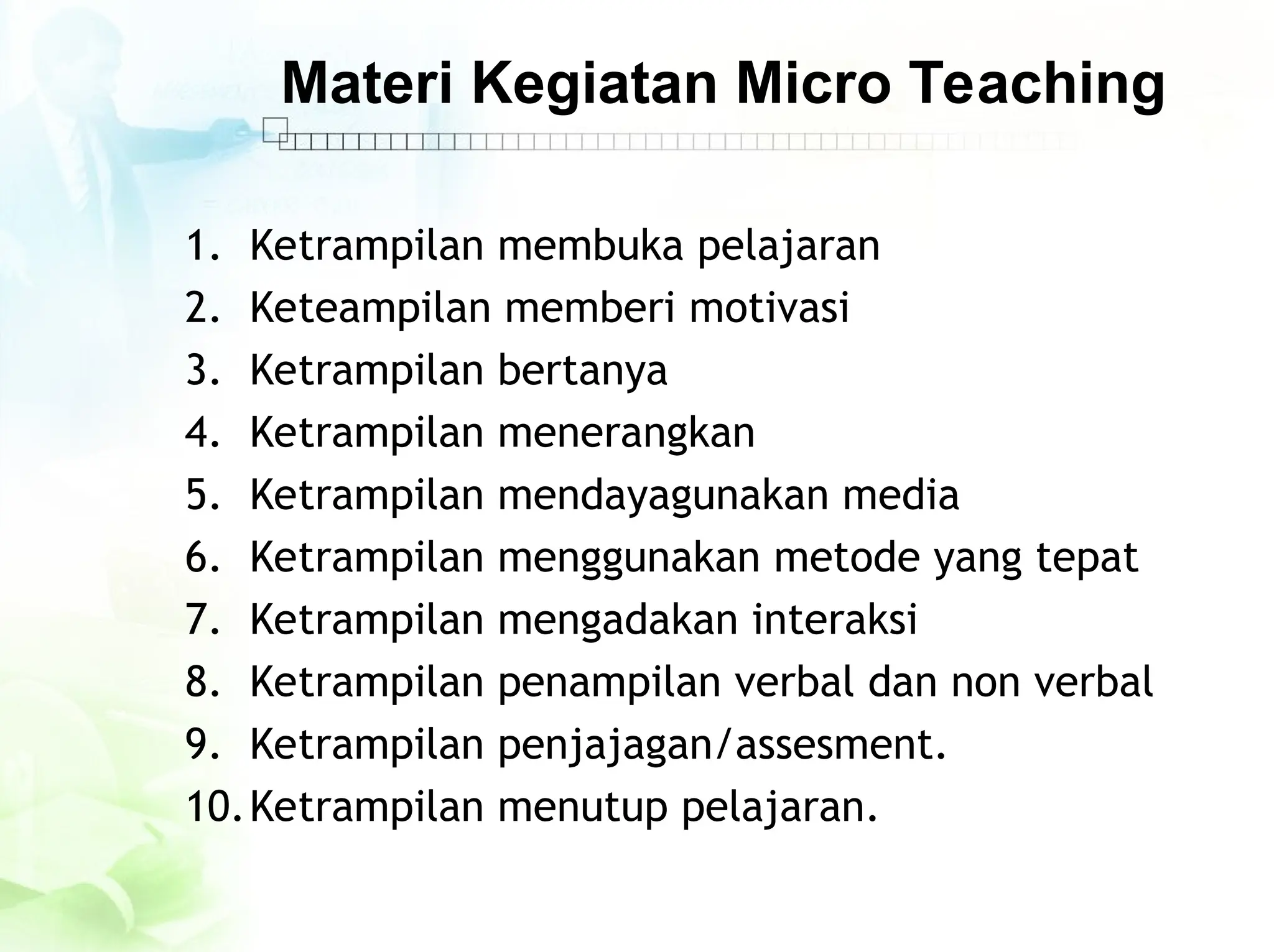 Materi Kegiatan Micro Teaching
1. Ketrampilan membuka pelajaran
2. Keteampilan memberi motivasi
3. Ketrampilan bertanya
4. Ketrampilan menerangkan
5. Ketrampilan mendayagunakan media
6. Ketrampilan menggunakan metode yang tepat
7. Ketrampilan mengadakan interaksi
8. Ketrampilan penampilan verbal dan non verbal
9. Ketrampilan penjajagan/assesment.
10.Ketrampilan menutup pelajaran.
 