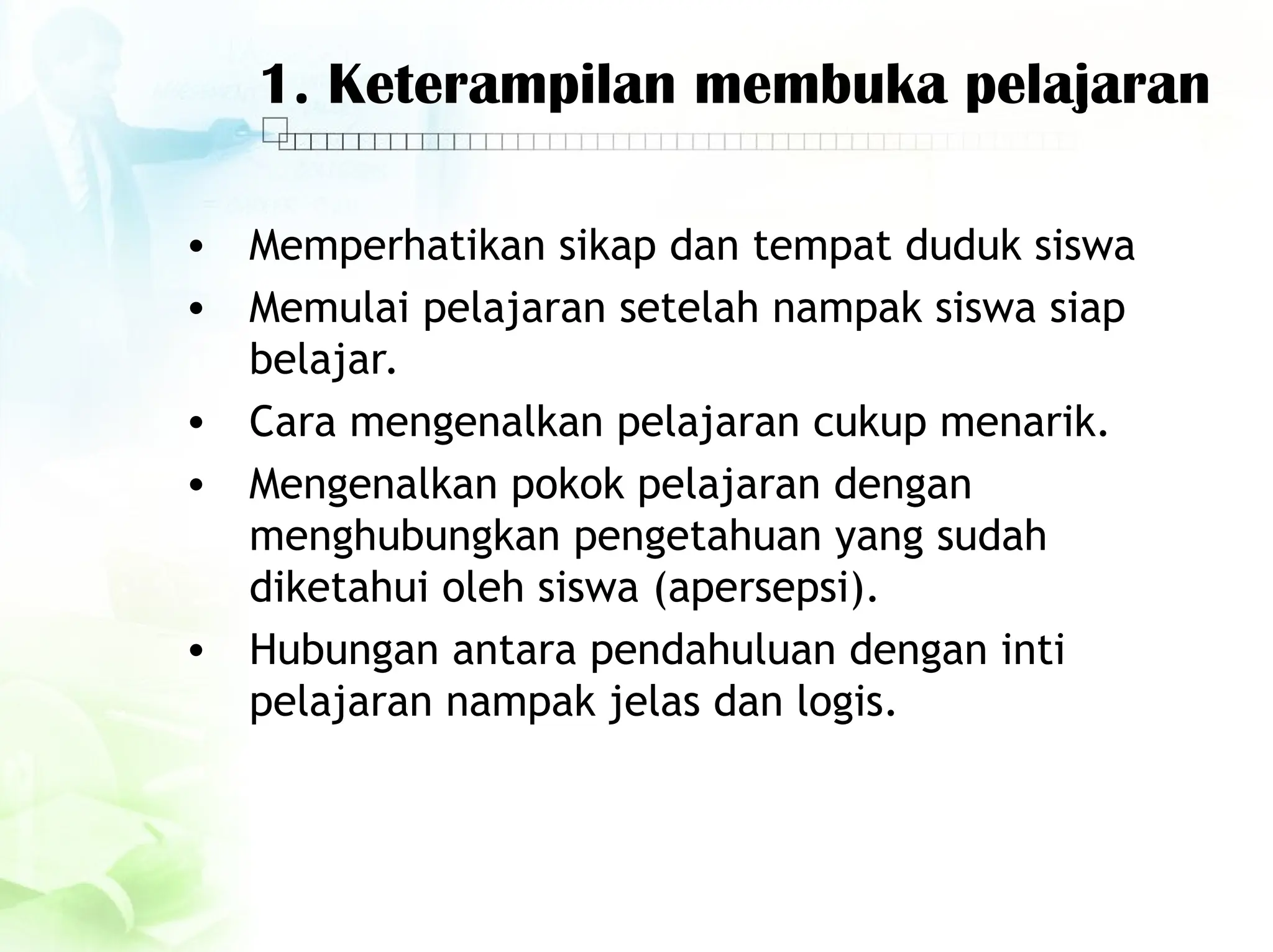 1. Keterampilan membuka pelajaran
• Memperhatikan sikap dan tempat duduk siswa
• Memulai pelajaran setelah nampak siswa siap
belajar.
• Cara mengenalkan pelajaran cukup menarik.
• Mengenalkan pokok pelajaran dengan
menghubungkan pengetahuan yang sudah
diketahui oleh siswa (apersepsi).
• Hubungan antara pendahuluan dengan inti
pelajaran nampak jelas dan logis.
 