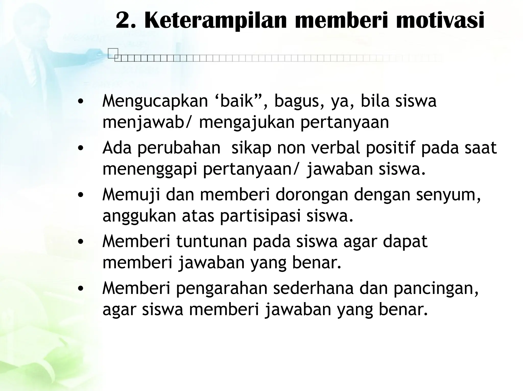 2. Keterampilan memberi motivasi
• Mengucapkan ‘baik”, bagus, ya, bila siswa
menjawab/ mengajukan pertanyaan
• Ada perubahan sikap non verbal positif pada saat
menenggapi pertanyaan/ jawaban siswa.
• Memuji dan memberi dorongan dengan senyum,
anggukan atas partisipasi siswa.
• Memberi tuntunan pada siswa agar dapat
memberi jawaban yang benar.
• Memberi pengarahan sederhana dan pancingan,
agar siswa memberi jawaban yang benar.
 