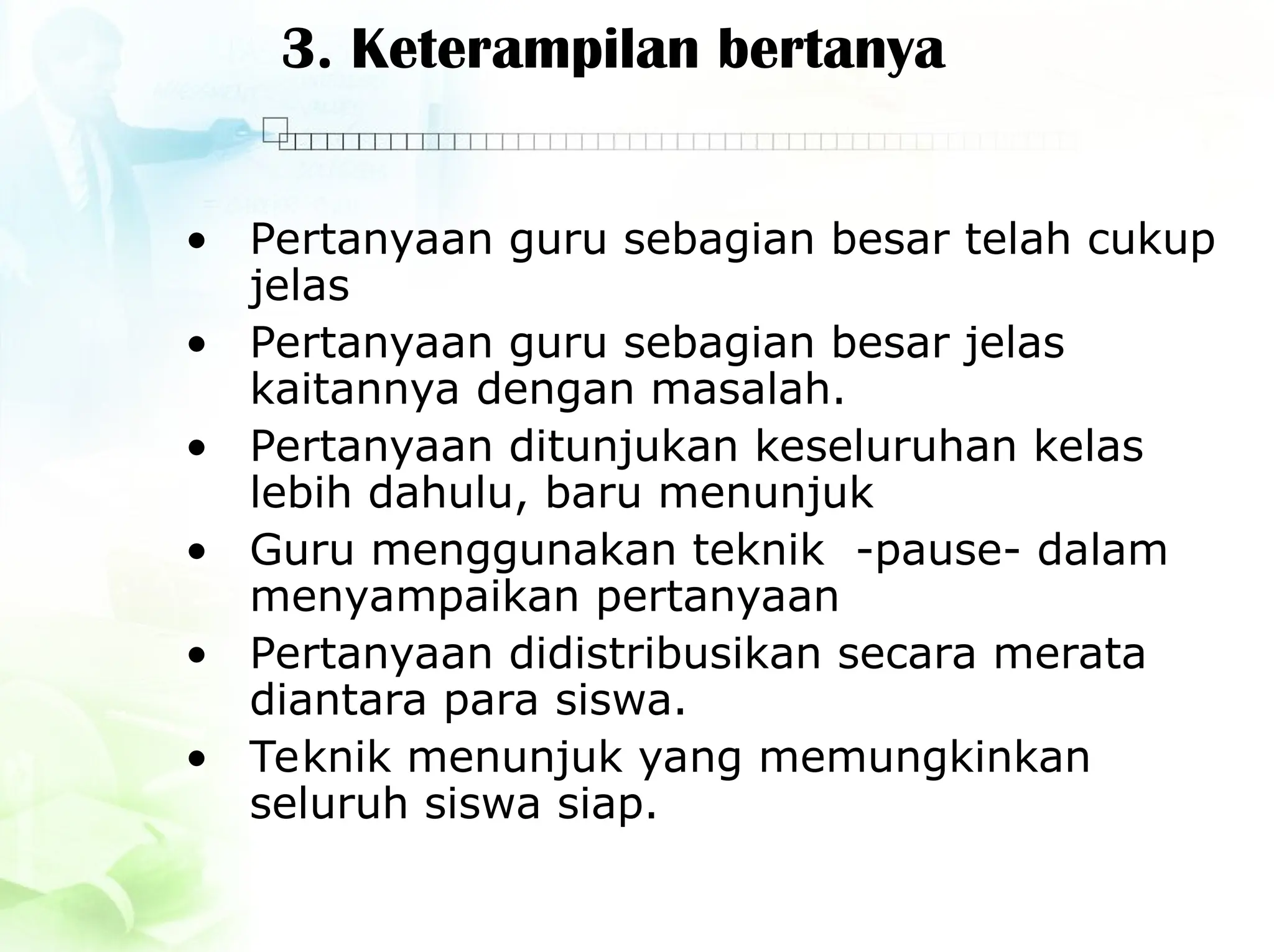 3. Keterampilan bertanya
• Pertanyaan guru sebagian besar telah cukup
jelas
• Pertanyaan guru sebagian besar jelas
kaitannya dengan masalah.
• Pertanyaan ditunjukan keseluruhan kelas
lebih dahulu, baru menunjuk
• Guru menggunakan teknik -pause- dalam
menyampaikan pertanyaan
• Pertanyaan didistribusikan secara merata
diantara para siswa.
• Teknik menunjuk yang memungkinkan
seluruh siswa siap.
 