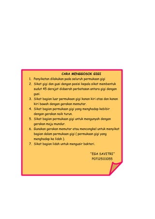 CARA MENGGOSOK GIGI
1. Penyikatan dilakukan pada seluruh permukaan gigi
2. Sikat gigi dan gusi dengan posisi kepala sikat membentuk
   sudut 45 derajat didaerah perbatasan antara gigi dengan
   gusi.
3. Sikat bagian luar permukaan gigi kanan kiri atas dan kanan
   kiri bawah dengan gerakan memutar.
4. Sikat bagian permukaan gigi yang menghadap kebibir
   dengan gerakan naik turun.
5. Sikat bagian permukaan gigi untuk mengunyah dengan
   gerakan maju mundur.
6. Gunakan gerakan memutar atau mencongkel untuk menyikat
   bagian dalam permukaan gigi ( permukaan gigi yang
   menghadap ke lidah ).
7. Sikat bagian lidah untuk mengusir bakteri.


                                         ^EGA SAVITRI^
                                           P07125111055
 