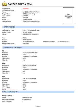 PANPUS RIM T.A 2014
No Registrasi : 22305464
No Registrasi Polda :
Nama : WA ODE WITRI OCTAFIANI
Tinggi / Berat : 156.00 cm / 45.00 kg
Jenis Kelamin : WANITA
Polda : SULTRA
Polres : POLRES MUNA
Tanggal Daftar : 15-April-2014 pukul 20:35:24
I. DATA PRIBADI
Tempat & Tgl. Lahir : RAHA / 02-September-1996
Agama / Suku : ISLAM / MUNA
Alamat : JALAN GATOT SUBROTO
Kota : MUNA
Telepon : 082291688198
No KTP : 7403154209960001 Tgl Pembuatan KTP : 21-Desember-2013
Menggunakan Ijazah : SMA/SMK
II. SUMBER REKRUTMEN
SD
Nama SD : SD NEGERI 10 KATOBU
Kota Asal : RAHA
Propinsi : SULAWESI TENGGARA
Tahun Lulus : 2008
NEM SD : 7.50
SMP
Nama SMP : SMP NEGERI 2 RAHA
Kota Asal : RAHA
Propinsi : SULAWESI TENGGARA
Tahun Lulus : 2011
NEM SMP : 7.40
SMA
Nama SMA : SMA NEGERI 1 RAHA
Kota Asal : RAHA
Propinsi : SULAWESI TENGGARA
Tahun Lulus : 2014
NEM SMA : 99.00
Jurusan SMA : IPS
Raport : 90.07
III. DATA ORANG TUA
Bapak Kandung
Nama : ARIJUDDIN. AR
Kelompok Pekerjaan : WIRASWASTA
Jenis Pekerjaan : -
Page 1/2
 