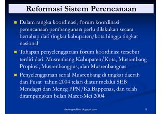 Reformasi Sistem Perencanaan
   Dalam rangka koordinasi, forum koordinasi
                g
    perencanaan pembangunan perlu dilakukan secara
    bertahap dari tingkat kabupaten/kota hingga tingkat
    nasional
   Tahapan penyelenggaraan f
    T h             l         forum koordinasi tersebut
                                    k di i          b
    terdiri dari: Musrenbang Kabupaten/Kota, Musrenbang
    Propinsi, Musrenbangpus, dan Musrenbangnas
   Penyelenggaraan serial Musrenbang di tingkat daerah
    dan Pusat tahun 2004 telah diatur melalui SEB
    Mendagri dan Meneg PPN/Ka.Bappenas, dan telah
                          PPN/Ka Bappenas
    dirampungkan bulan Maret-Mei 2004
                          Maret-

                      dadang-solihin.blogspot.com     11
 
