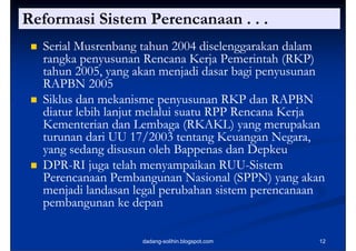 Reformasi Sistem Perencanaan . . .
    Serial Musrenbang tahun 2004 diselenggarakan dalam
     rangka penyusunan Rencana Kerja Pemerintah (RKP)
          k               R         K j P     i h
     tahun 2005, yang akan menjadi dasar bagi penyusunan
     RAPBN 2005
    Siklus dan mekanisme penyusunan RKP dan RAPBN
     diatur lebih lanjut melalui suatu RPP Rencana Kerja
     Kementerian dan Lembaga (RKAKL) yang merupakan
     turunan dari UU 17/2003 tentang Keuangan Negara,
                                                  Negara
     yang sedang disusun oleh Bappenas dan Depkeu
    DPR-
     DPR-RI juga telah menyampaikan RUU-Sistem
                                         RUU-
     Perencanaan Pembangunan Nasional (SPPN) yang akan
     menjadi landasan legal perubahan sistem p
          j               g p                 perencanaan
     pembangunan ke depan

                       dadang-solihin.blogspot.com     12
 