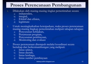 Proses Perencanaan Pembangunan
                              g
1.    Dilakukan oleh masing-masing tingkat pemerintahan secara:
                      masing-
      a)   independen,
           independen
      b)   integral,
      c)   Efektif dan efisien,
                       efisien,
      d)   legitimate
           l iti t
2.    Untuk meningkatkatkan keterpaduan, maka proses perencanaan
                                                     perencanaan
      masing-
      masing-masing li k pemerintahan meliputi tahapan-tahapan:
          i      i lingkup          i h    li i tahapan- h
                                                  h
       a)   Penyusunan kebijakan,
       b)
        )   Perumusan program,
                       p g     ,
       c)   Penyusunan pembiayaan,
       d)   Monitoring dan evaluasi
3.    Proses perencanaan ditempuh melalui koordinasi secara
      bertahap dan berkesinambungan yang meliputi:
       a)
        )  lintas sektor,
                  sektor
       b)  lintas daerah,
       c)  lintas lembaga,
       d)  lintas sumber pembiayaan
                          dadang-solihin.blogspot.com             13
 