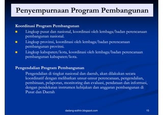 Penyempurnaan Program Pembangunan
   y p           g          g
Koordinasi Program Pembangunan
    Lingkup pusat dan nasional, koordinasi oleh lembaga/badan perencanaan
     p
     pembangunan nasional.
            g
    Lingkup provinsi, koordinasi oleh lembaga/badan perencanaan
     pembangunan provinsi.
    Lingkup k b
     Li k kabupaten/kota, koordinasi oleh lembaga/badan perencanaan
                        /k    k di i l h l b /b d
     pembangunan kabupaten/kota.

Pengendalian Program Pembangunan
    Pengendalian di tingkat nasional dan daerah, akan dilakukan secara
    koordinatif dengan melibatkan unsur-unsur perencanaan, pengendalian,
    k d       fd          l b k unsur-                              d l
    pembinaan, pelaporan, monitoring dan evaluasi, pendataan dan informasi,
    dengan pendekatan instrumen kebijakan dan anggaran pembangunan di
       g p                             j           gg      p      g
    Pusat dan Daerah



                            dadang-solihin.blogspot.com                   15
 