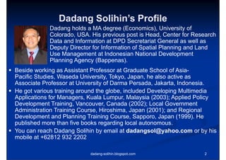 Dadang Solihin’s Profile
                        Solihin s
              Dadang holds a MA degree (Economics), University of
              Colorado, USA
              Colorado USA. His previous post is Head Center for Research
                                                   Head,
              Data and Information at DPD Secretariat General as well as
              Deputy Director for Information of Spatial Planning and Land
              Use Management at Indonesian National Development
              Planning Agency (Bappenas).
 Beside working as Assistant Professor at Graduate School of Asia-
                                                               Asia
  Pacific Studies, Waseda University, Tokyo, Japan, he also active as
  Associate Professor at University of Darma Persada, Jakarta, Indonesia.
 H got various t i i around th globe, i l d d D
  He t       i    training    d the l b included Developing M lti di
                                                         l i Multimedia
  Applications for Managers, Kuala Lumpur, Malaysia (2003); Applied Policy
  Development Training, Vancouver, Canada (
          p              g                   (2002); Local Government
                                                   )
  Administration Training Course, Hiroshima, Japan (2001); and Regional
  Development and Planning Training Course, Sapporo, Japan (1999). He
  published more than five books regarding local autonomous.
 You can reach Dadang Solihin by email at dadangsol@yahoo.com or by his
  mobile at +62812 932 2202

                             dadang-solihin.blogspot.com             2
 