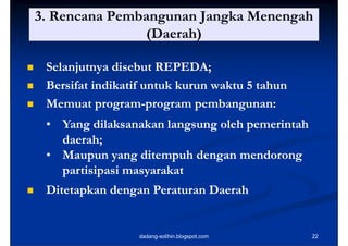 3. Rencana Pembangunan Jangka Menengah
                   (Daerah)

    Selanjutnya disebut REPEDA;
                         REPED
    Bersifat indikatif
     B if i dik if untuk kk kurun waktu 5 tahun
                                    k       h
    Memuat program-program pembangunan:
               p g
               program-p g     p      g
     • Yang dilaksanakan langsung oleh pemerintah
       daerah;
       d     h
     • Maupun yang ditempuh dengan mendorong
       partisipasi masyarakat
    Ditetapkan dengan Peraturan Daerah


                     dadang-solihin.blogspot.com    22
 