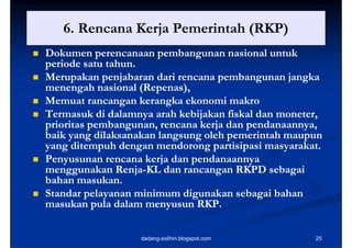 6.
       6 Rencana Kerja Pemerintah (RKP)
   Dokumen perencanaan pembangunan nasional untuk
    periode satu tahun.
   Merupakan p j
          p      penjabaran dari rencana p
                                         pembangunan j g
                                                  g   jangka
    menengah nasional (Repenas),
                        (Repenas),
   Memuat rancangan kerangka ekonomi makro
   Termasuk d d l
              k di dalamnya arah k b k f k l d moneter,
                               h kebijakan fiskal dan
    prioritas pembangunan, rencana kerja dan pendanaannya,
    baik yang dilaksanakan langsung oleh pemerintah maupun
    yang ditempuh dengan mendorong partisipasi masyarakat.
   Penyusunan rencana kerja dan pendanaannya
    menggunakan Renja-KL dan rancangan RKPD sebagai
                    Renja-
    bahan masukan.
   Standar pelayanan minimum digunakan sebagai bahan
    masukan pula dalam menyusun RKP.

                       dadang-solihin.blogspot.com        25
 