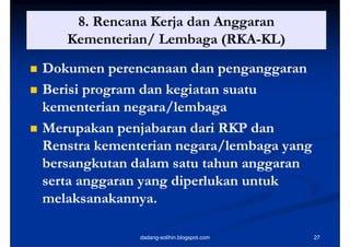 8. Rencana Kerja dan Anggaran
                      j        gg
       Kementerian/ Lembaga (RKA-KL)
                              (RKA-
   Dokumen perencanaan dan penganggaran
   Berisi program dan kegiatan suatu
    kementerian negara/lembaga
   Merupakan penjabaran dari RKP dan
    Renstra kementerian negara/lembaga yang
    bersangkutan dalam satu tahun anggaran
    serta anggaran yang diperlukan untuk
    melaksanakannya.

                  dadang-solihin.blogspot.com   27
 