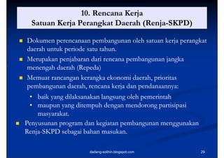 10. Rencana Kerja
      Satuan Kerja Perangkat Daerah (Renja-SKPD)
                                     (Renja-

   Dokumen perencanaan pembangunan oleh satuan kerja perangkat
    daerah untuk periode satu tahun.
                 p
   Merupakan penjabaran dari rencana pembangunan jangka
    menengah daerah (Repeda)
          g          ( p )
   Memuat rancangan kerangka ekonomi daerah, prioritas
    pembangunan daerah, rencana kerja dan pendanaannya:
     • baik yang dilaksanakan langsung oleh pemerintah
     • maupun yang ditempuh dengan mendorong partisipasi
        masyarakat.
   Penyusunan program dan kegiatan pembangunan menggunakan
    Renja-
    Renja-SKPD sebagai bahan masukan.

                        dadang-solihin.blogspot.com           29
 