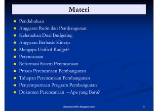 Materi
   Pendahuluan
   Anggaran Rutin dan Pembangunan
   Kelemahan Dual Budgeting
                        g g
   Anggaran Berbasis Kinerja
   Mengapa Unified Budget?
   Perencanaan
   Reformasi Sistem Perencanaan
   Proses Perencanaan Pembangunan
   Tahapan Perencanaan Pembangunan
   Penyempurnaan Program Pembangunan
   Dokumen Perencanaan --Apa yang Baru?

                       dadang-solihin.blogspot.com   3
 