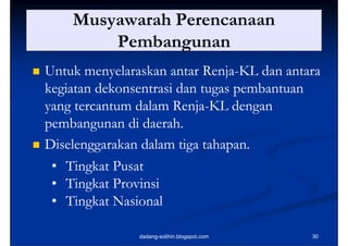 Musyawarah Perencanaan
           y
             Pembangunan
   Untuk menyelaraskan antar Renja-KL dan antara
                                Renja-
    kegiatan dekonsentrasi dan tugas pembantuan
    yang tercantum dalam Renja-KL dengan
                          Renja-
    pembangunan di daerah.
   Diselenggarakan dalam tiga tahapan.
     • Ti k t Pusat
       Tingkat P t
     • Tingkat Provinsi
           g
     • Tingkat Nasional

                   dadang-solihin.blogspot.com   30
 