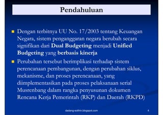 Pendahuluan

   Dengan terbitnya UU No. 17/2003 tentang Keuangan
    Negara,
    Negara sistem penganggaran negara berubah secara
    signifikan dari Dual Budgeting menjadi Unified
    Budgeting
    B d i yang b b i ki j
                      berbasis kinerja
   Perubahan tersebut berimplikasi terhadap sistem
                             p             p
    perencanaan pembangunan, dengan perubahan siklus,
    mekanisme,
    mekanisme dan proses perencanaan, yang
                           perencanaan
    diimplementasikan pada proses pelaksanaan serial
    Musrenbang
    M srenbang dalam rangka pen s nan dok men
                               penyusunan dokumen
    Rencana Kerja Pemerintah (RKP) dan Daerah (RKPD)

                      dadang-solihin.blogspot.com       4
 