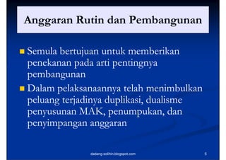 Anggaran R ti dan Pembangunan
A        Rutin d P b

 Semula bertujuan untuk memberikan
  penekanan pada arti pentingnya
  pembangunan
      b
 Dalam pelaksanaannya telah menimbulkan
  peluang terjadinya duplikasi, dualisme
  penyusunan MAK, penumpukan, dan
  penyimpangan anggaran

               dadang-solihin.blogspot.com   5
 