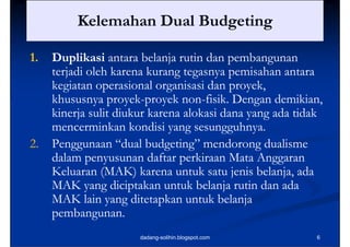 Kelemahan Dual Budgeting
                           g    g

1.
1    Duplikasi
     D lik i antara b l j rutin d pembangunan
                        belanja i dan        b
     terjadi oleh karena kurang tegasnya pemisahan antara
     kegiatan operasional organisasi dan proyek,
     k i             i l        i id           k
     khususnya proyek-proyek non-fisik. Dengan demikian,
                 proyek-        non-
     kinerja li di k k
     ki j sulit diukur karena alokasi dana yang ada tidak
                                 l k id           d id k
     mencerminkan kondisi yang sesungguhnya.
2.   Penggunaan “dual budgeting” mendorong dualisme
     dalam penyusunan daftar p
             p                 perkiraan Mata Anggaran
                                                 gg
     Keluaran (MAK) karena untuk satu jenis belanja, ada
     MAK yang diciptakan untuk belanja rutin dan ada
            y g      p                  j
     MAK lain yang ditetapkan untuk belanja
     p
     pembangunan.
               g
                     dadang-solihin.blogspot.com       6
 
