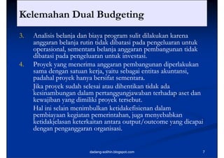 Kelemahan Dual Budgeting.                              ..
3.
3    Analisis belanja dan biaya program sulit dilakukan karena
     anggaran belanja rutin tidak dibatasi pada pengeluaran untuk
     operasional, sementara belanja anggaran pembangunan tidak
       p                          j    gg      p       g
     dibatasi pada pengeluaran untuk investasi.
4.   Proyek yang menerima anggaran pembangunan diperlakukan
     sama d
        m dengan satuan kerja, yaitu sebagai entitas akuntansi,
                     t    k rj    it    b i tit k t i
     padahal proyek hanya bersifat sementara.
     Jika proyek sudah selesai atau dihentikan tidak ada
     kesinambungan dalam pertanggungjawaban terhadap aset dan
     kewajiban yang dimiliki proyek tersebut.
     Hal ini selain menimbulkan ketidakefisienan dalam
     pembiayaan kegiatan pemerintahan, juga menyebabkan
     ketidakjelasan keterkaitan antara output/outcome yang dicapai
     dengan penganggaran organisasi.


                         dadang-solihin.blogspot.com             7
 