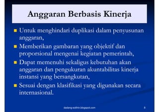 Anggaran B b i Ki j
       A        Berbasis Kinerja
   Untuk menghindari duplikasi dalam penyusunan
    anggaran,
    anggaran,
   Memberikan gambaran yang objektif dan
                  g         y g j
    proporsional mengenai kegiatan pemerintah,
                                     pemerintah,
   Dapat memenuhi sekaligus kebutuhan akan
    anggaran dan pengukuran akuntabilitas kinerja
    instansi yang bersangkutan,
    i      i       bersangkutan,
                   b      k
   Sesuai dengan klasifikasi yang digunakan secara
    internasional.

                    dadang-solihin.blogspot.com       8
 